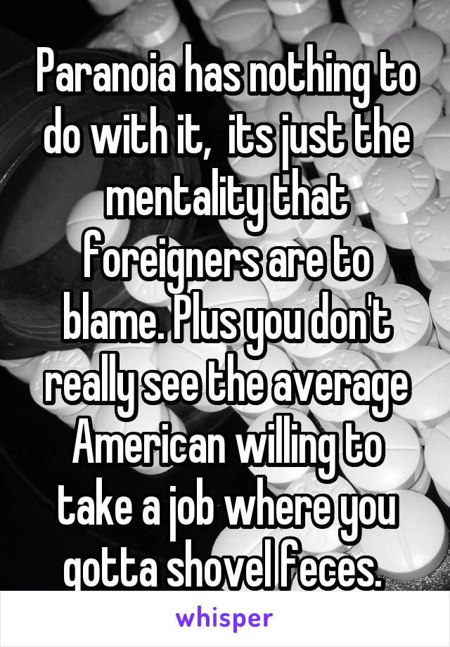 Paranoia has nothing to do with it,  its just the mentality that foreigners are to blame. Plus you don't really see the average American willing to take a job where you gotta shovel feces. 