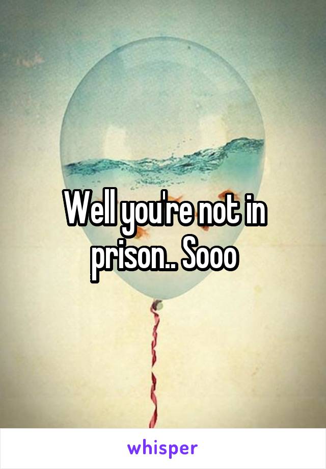 Well you're not in prison.. Sooo