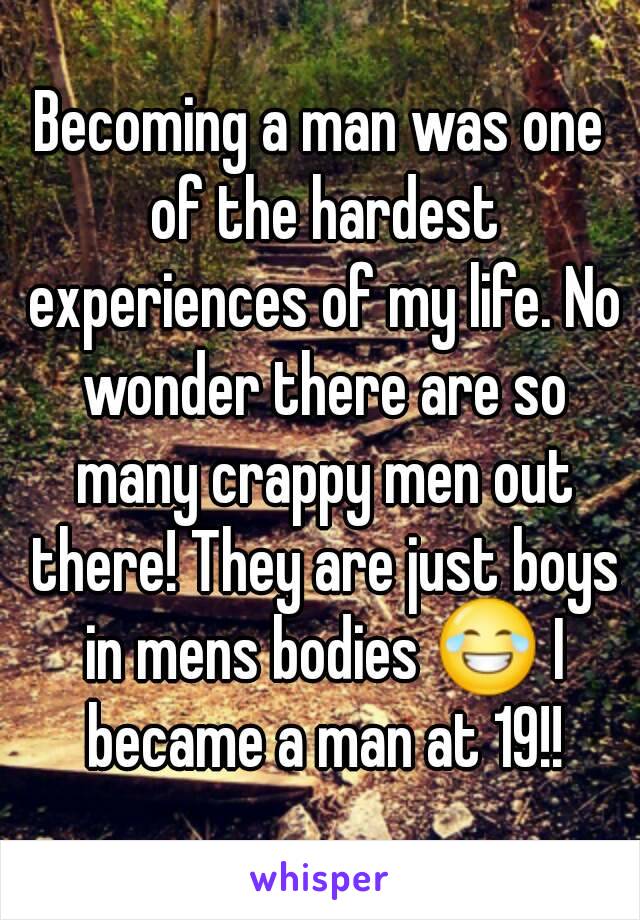 Becoming a man was one of the hardest experiences of my life. No wonder there are so many crappy men out there! They are just boys in mens bodies 😂 I became a man at 19!!