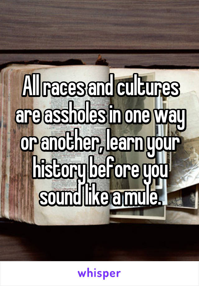 All races and cultures are assholes in one way or another, learn your history before you sound like a mule.