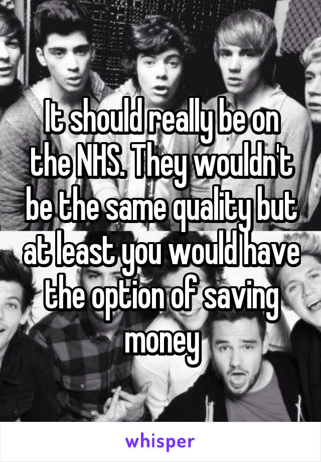 It should really be on the NHS. They wouldn't be the same quality but at least you would have the option of saving money