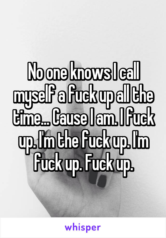 No one knows I call myself a fuck up all the time... Cause I am. I fuck up. I'm the fuck up. I'm fuck up. Fuck up.