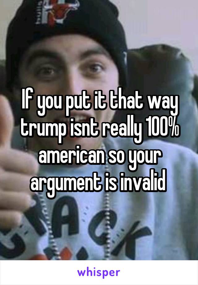 If you put it that way trump isnt really 100% american so your argument is invalid 