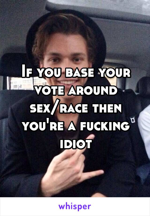 If you base your vote around sex/race then you're a fucking idiot