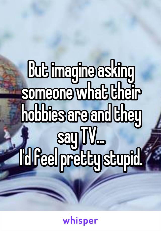 But imagine asking someone what their hobbies are and they say TV...
I'd feel pretty stupid.