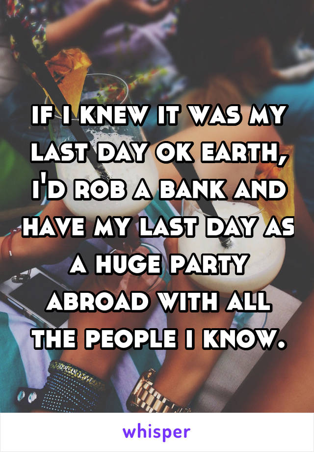 if i knew it was my last day ok earth, i'd rob a bank and have my last day as a huge party abroad with all the people i know.