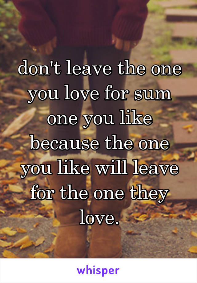 don't leave the one you love for sum one you like because the one you like will leave for the one they love.