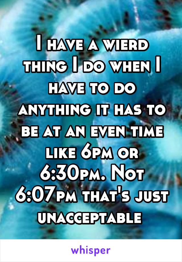 I have a wierd thing I do when I have to do anything it has to be at an even time like 6pm or 6:30pm. Not 6:07pm that's just unacceptable 