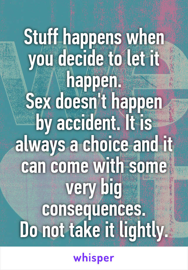 Stuff happens when you decide to let it happen.
Sex doesn't happen by accident. It is always a choice and it can come with some very big consequences.
Do not take it lightly.