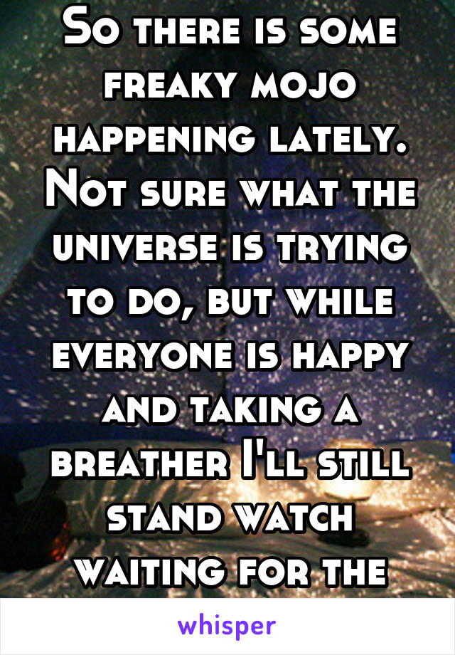 So there is some freaky mojo happening lately. Not sure what the universe is trying to do, but while everyone is happy and taking a breather I'll still stand watch waiting for the storm to come. 