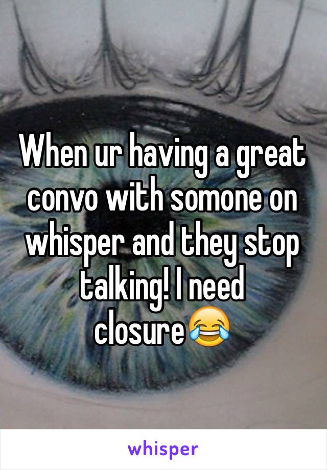 When ur having a great convo with somone on whisper and they stop talking! I need closure😂