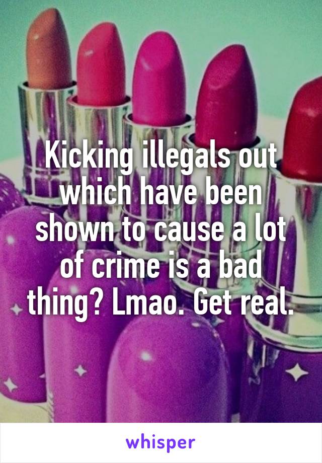 Kicking illegals out which have been shown to cause a lot of crime is a bad thing? Lmao. Get real.