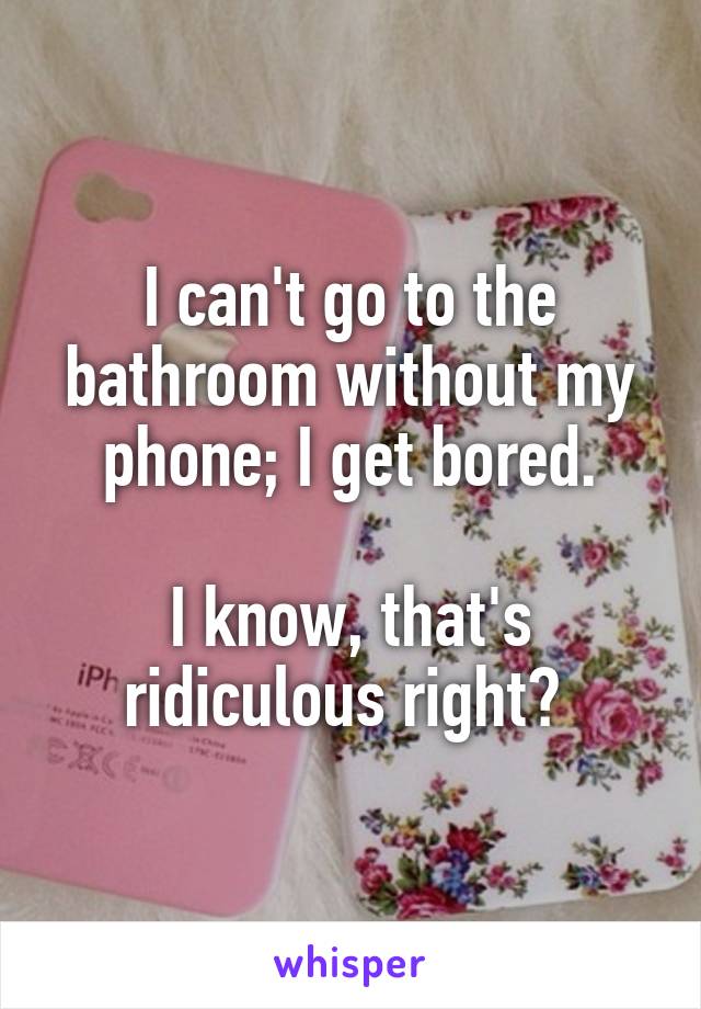 I can't go to the bathroom without my phone; I get bored.

I know, that's ridiculous right? 