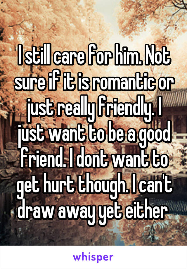 I still care for him. Not sure if it is romantic or just really friendly. I just want to be a good friend. I dont want to get hurt though. I can't draw away yet either 