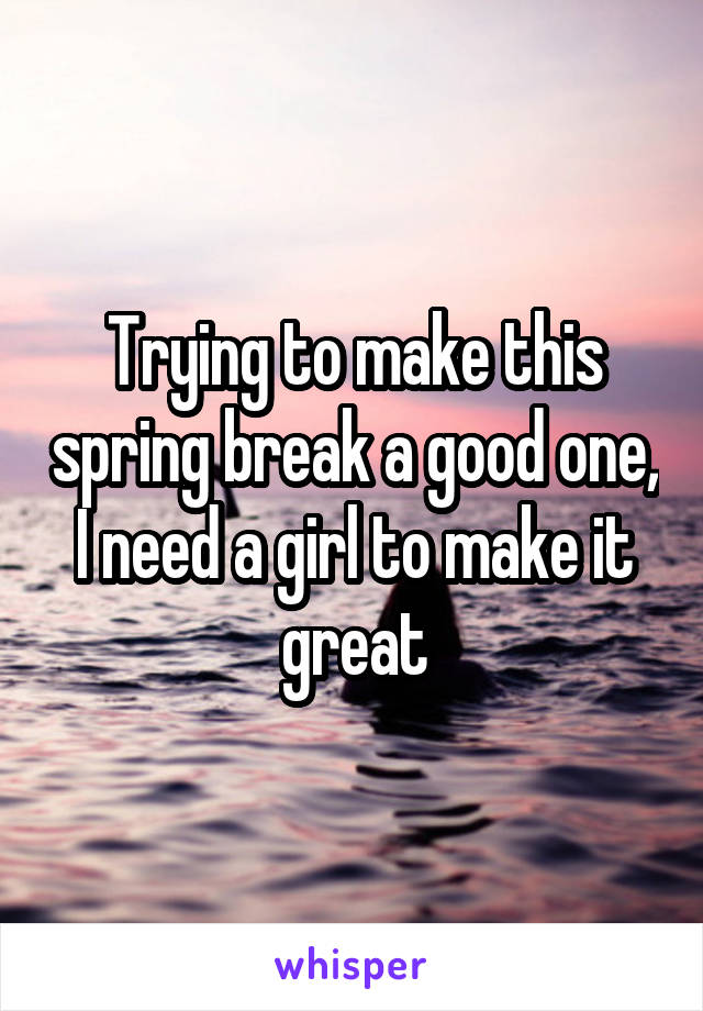 Trying to make this spring break a good one, I need a girl to make it great