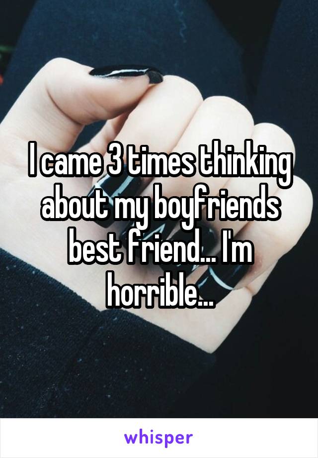 I came 3 times thinking about my boyfriends best friend... I'm horrible...