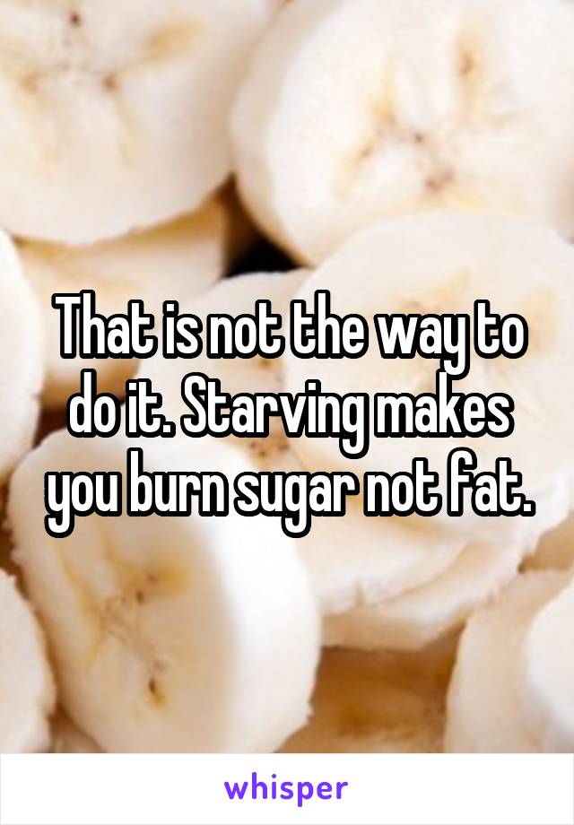 That is not the way to do it. Starving makes you burn sugar not fat.