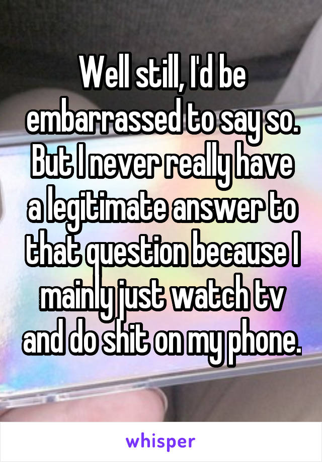 Well still, I'd be embarrassed to say so.
But I never really have a legitimate answer to that question because I mainly just watch tv and do shit on my phone. 