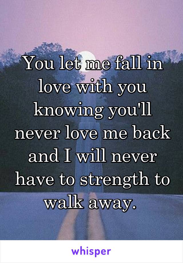 You let me fall in love with you knowing you'll never love me back and I will never have to strength to walk away. 