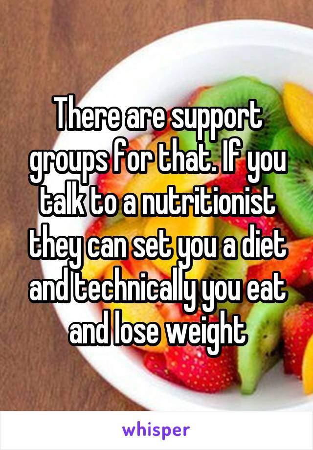 There are support groups for that. If you talk to a nutritionist they can set you a diet and technically you eat and lose weight