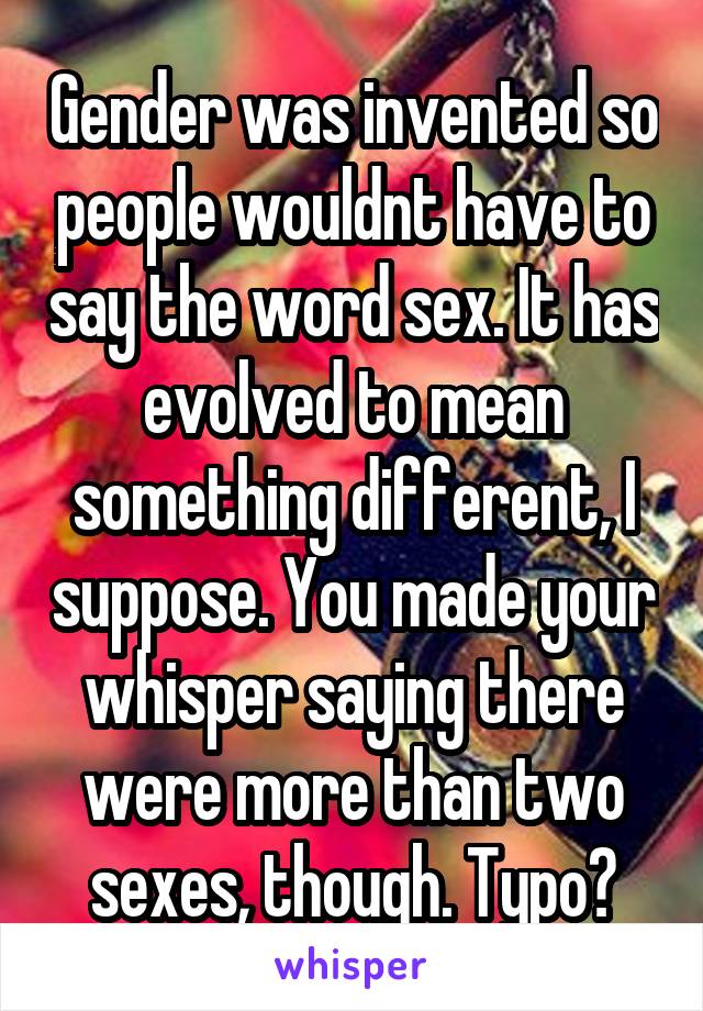 Gender was invented so people wouldnt have to say the word sex. It has evolved to mean something different, I suppose. You made your whisper saying there were more than two sexes, though. Typo?