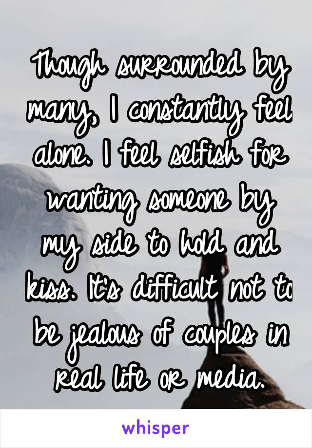 Though surrounded by many, I constantly feel alone. I feel selfish for wanting someone by my side to hold and kiss. It's difficult not to be jealous of couples in real life or media.