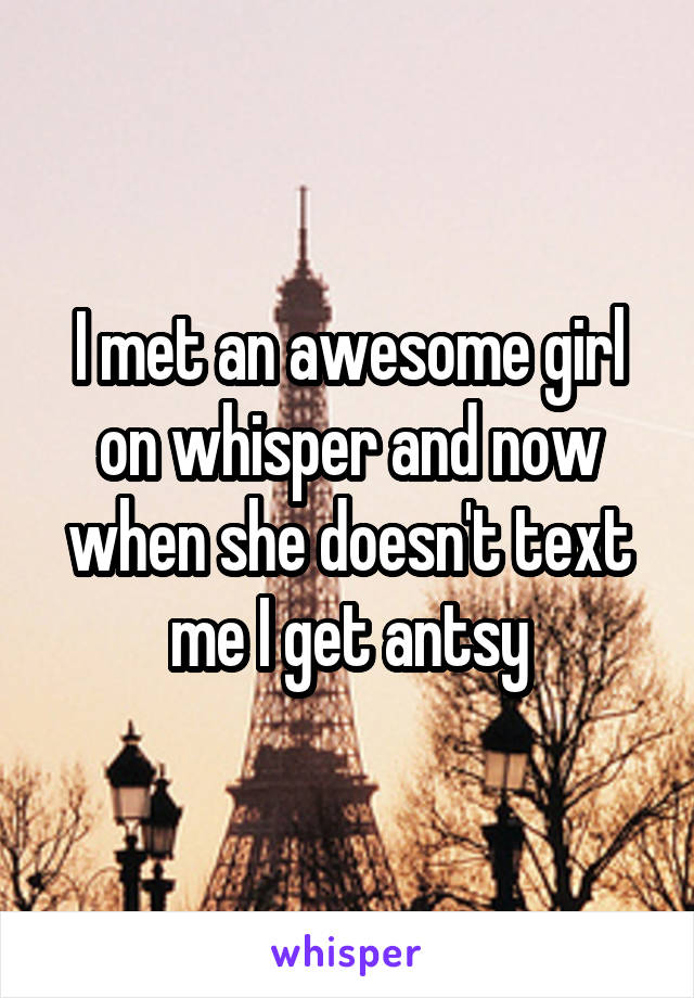 I met an awesome girl on whisper and now when she doesn't text me I get antsy