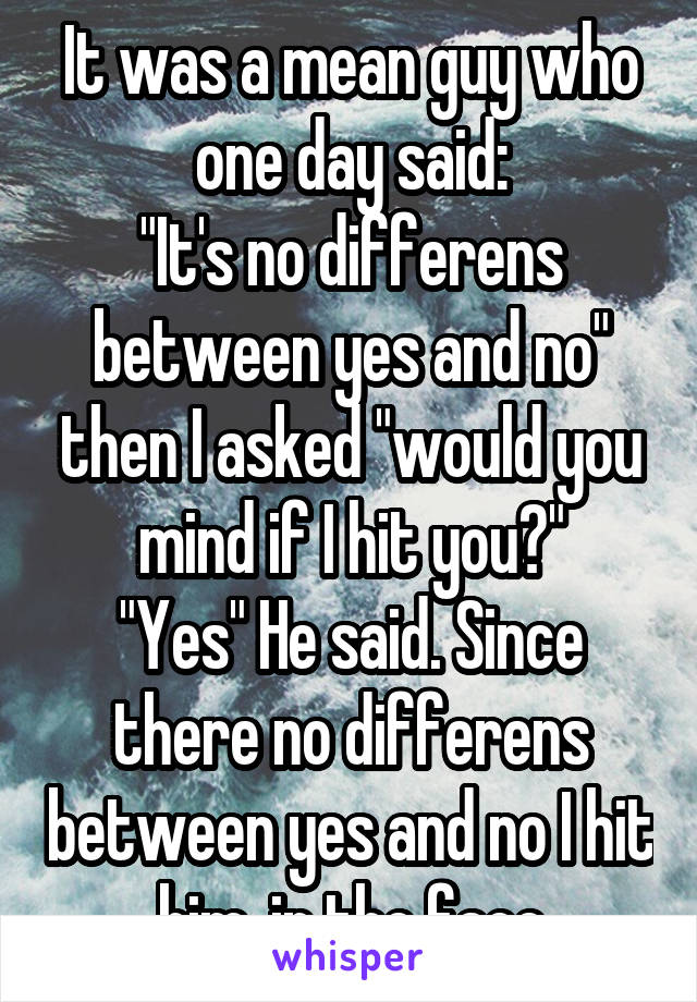 It was a mean guy who one day said:
"It's no differens between yes and no" then I asked "would you mind if I hit you?"
"Yes" He said. Since there no differens between yes and no I hit him, in the face