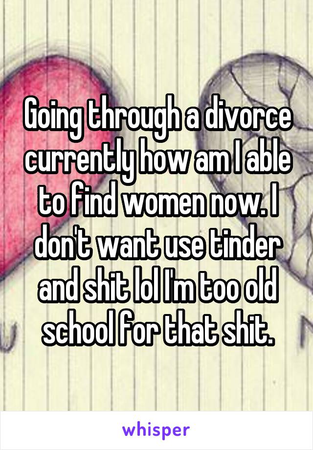 Going through a divorce currently how am I able to find women now. I don't want use tinder and shit lol I'm too old school for that shit.