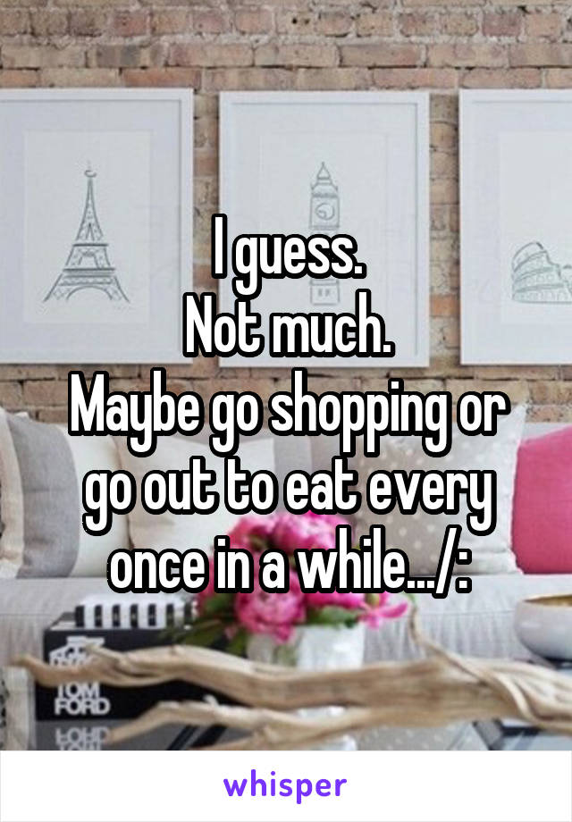 I guess.
Not much.
Maybe go shopping or go out to eat every once in a while.../: