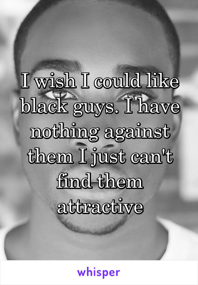 I wish I could like black guys. I have nothing against them I just can't find them attractive