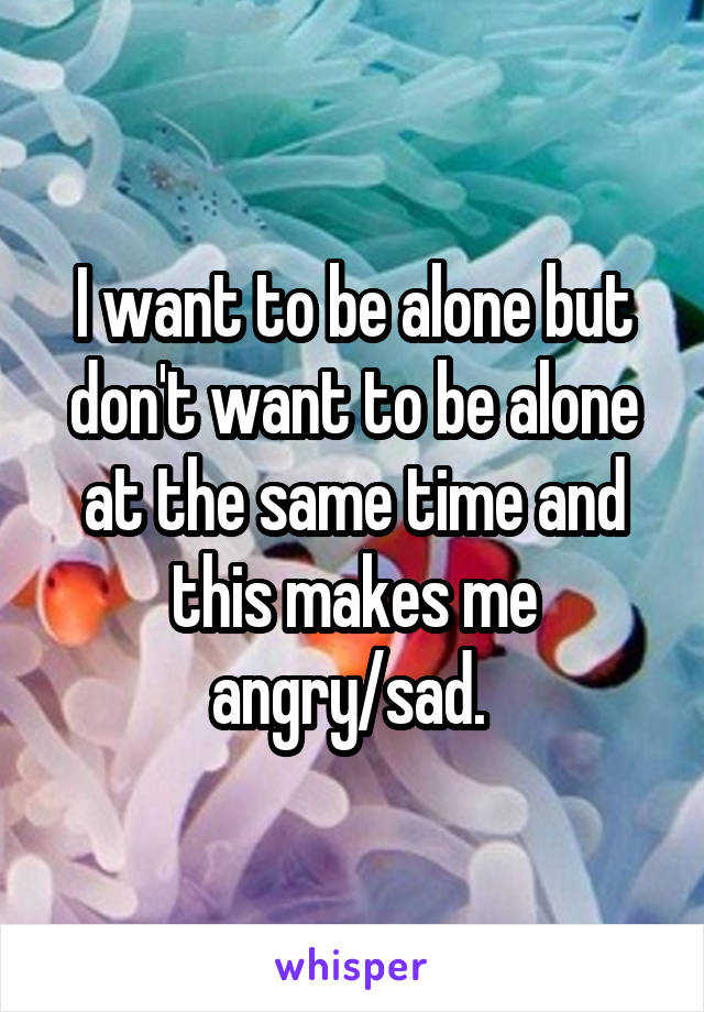 I want to be alone but don't want to be alone at the same time and this makes me angry/sad. 