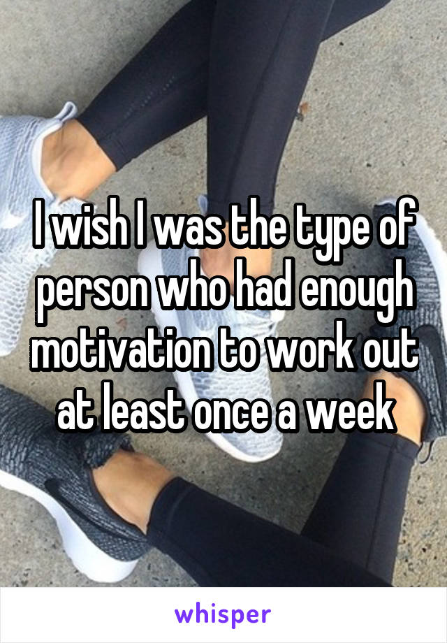 I wish I was the type of person who had enough motivation to work out at least once a week