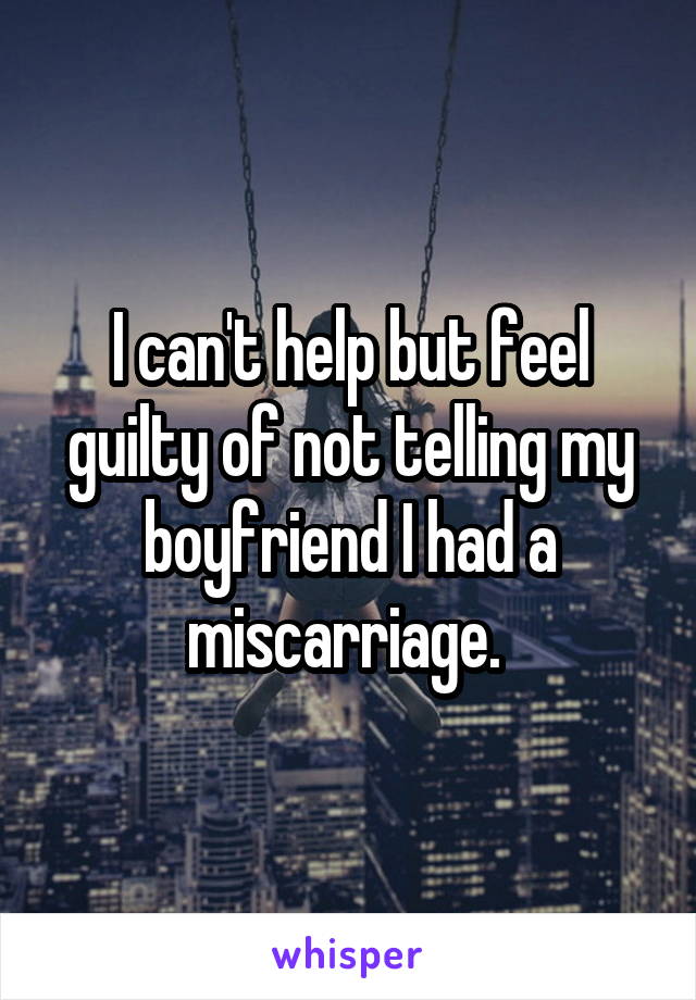 I can't help but feel guilty of not telling my boyfriend I had a miscarriage. 