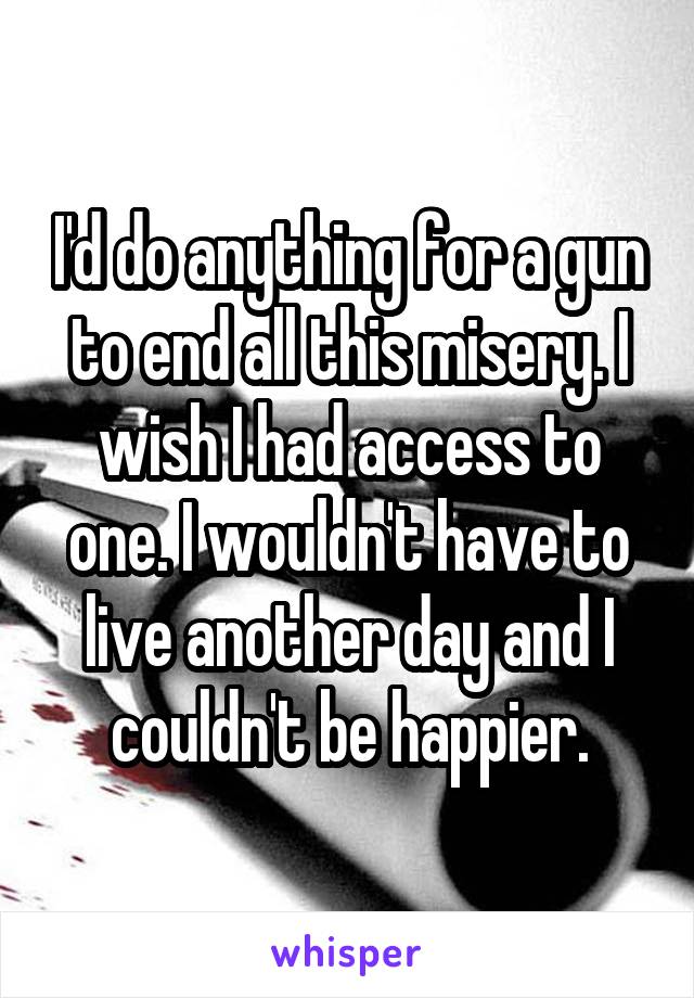 I'd do anything for a gun to end all this misery. I wish I had access to one. I wouldn't have to live another day and I couldn't be happier.