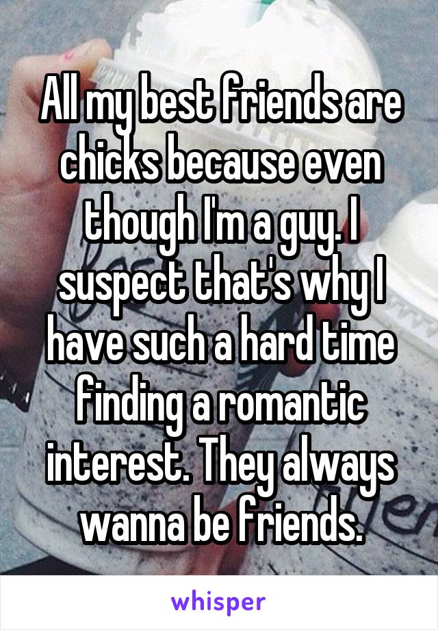 All my best friends are chicks because even though I'm a guy. I suspect that's why I have such a hard time finding a romantic interest. They always wanna be friends.