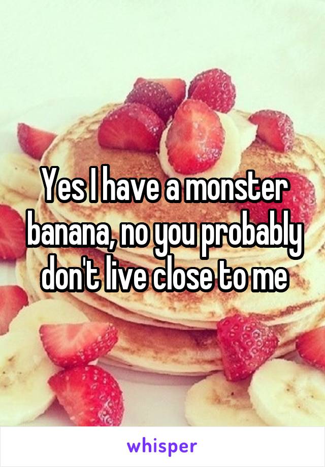 Yes I have a monster banana, no you probably don't live close to me