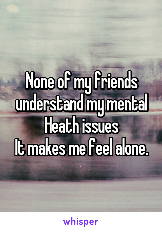 None of my friends understand my mental Heath issues
It makes me feel alone.