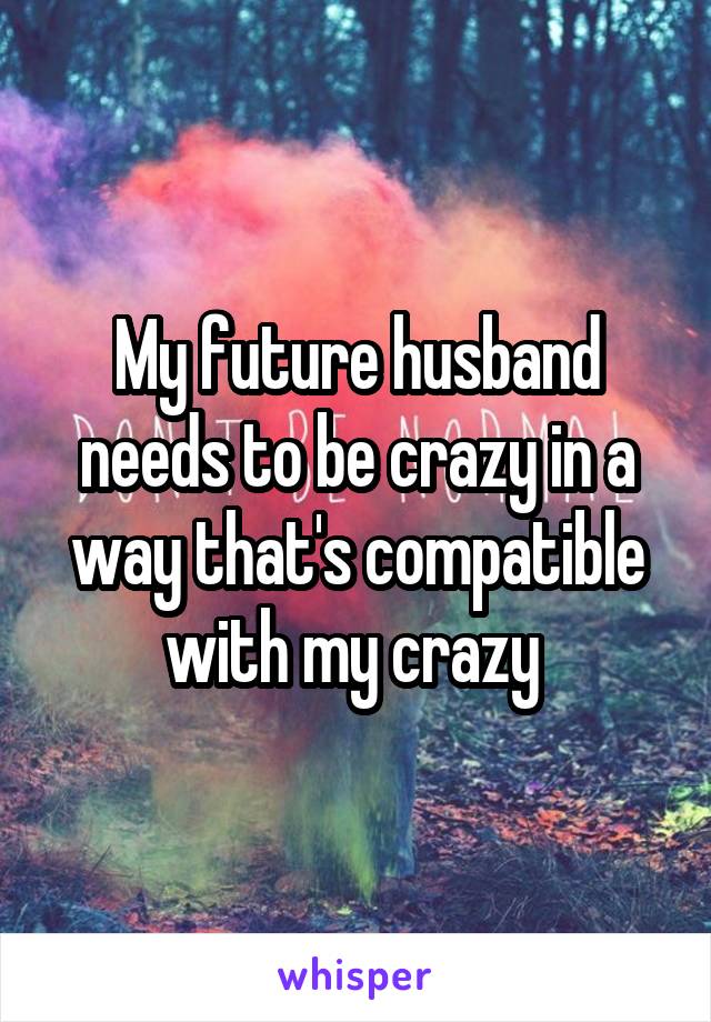 My future husband needs to be crazy in a way that's compatible with my crazy 