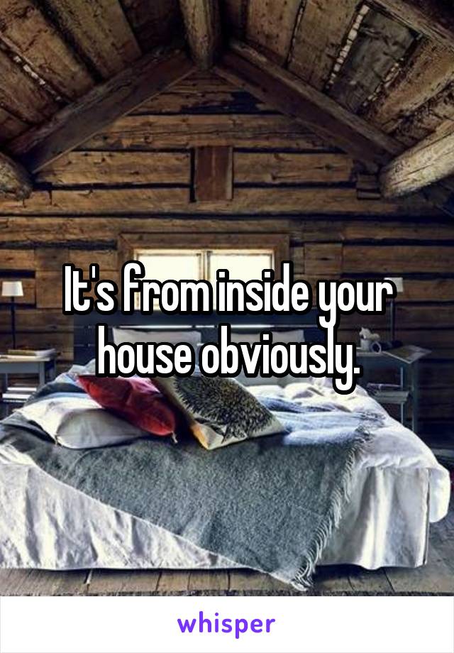 It's from inside your house obviously.