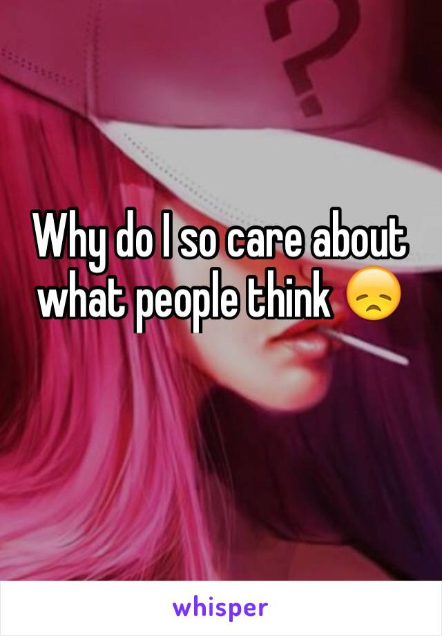 Why do I so care about what people think 😞