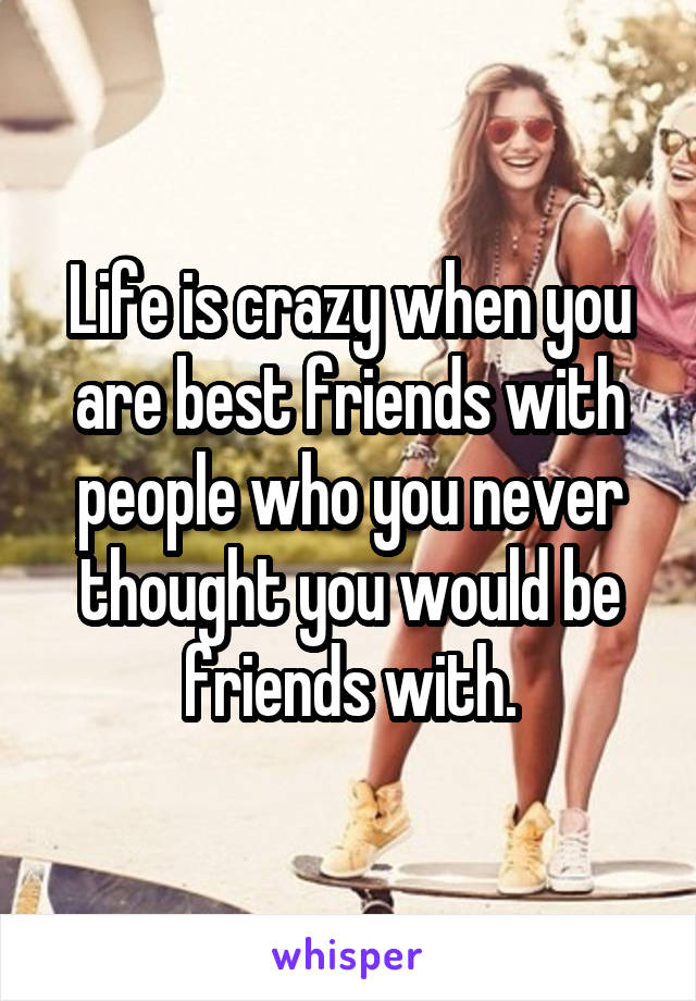 Life is crazy when you are best friends with people who you never thought you would be friends with.