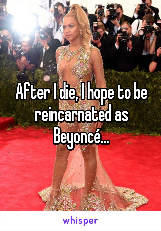 After I die, I hope to be reincarnated as Beyoncé...