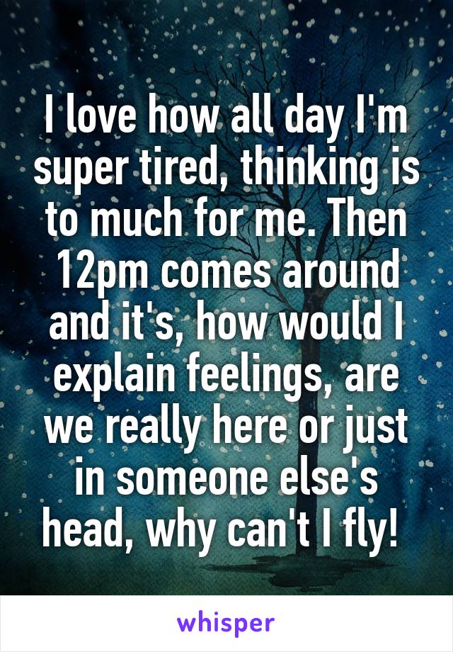 I love how all day I'm super tired, thinking is to much for me. Then 12pm comes around and it's, how would I explain feelings, are we really here or just in someone else's head, why can't I fly! 