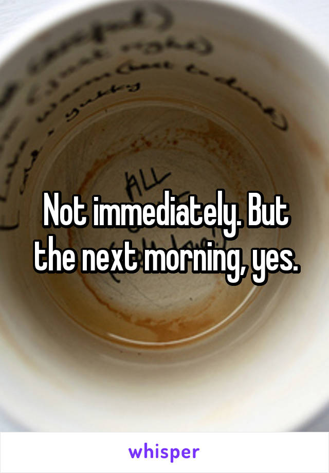 Not immediately. But the next morning, yes.