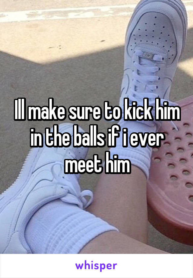 Ill make sure to kick him in the balls if i ever meet him