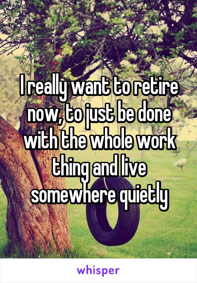 I really want to retire now, to just be done with the whole work thing and live somewhere quietly