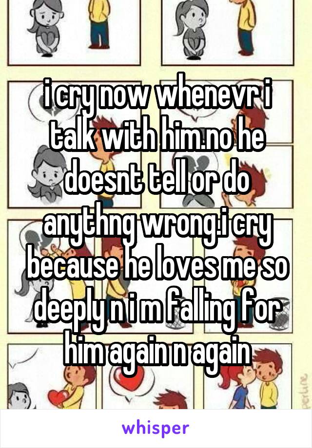 i cry now whenevr i talk with him.no he doesnt tell or do anythng wrong.i cry because he loves me so deeply n i m falling for him again n again