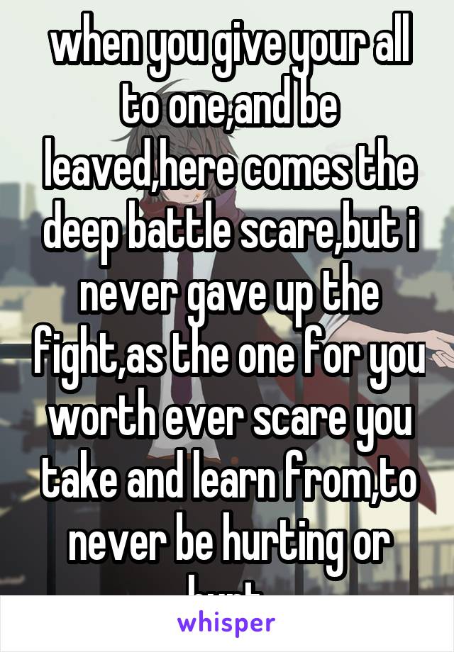 when you give your all to one,and be leaved,here comes the deep battle scare,but i never gave up the fight,as the one for you worth ever scare you take and learn from,to never be hurting or hurt.