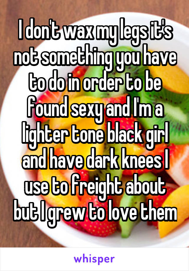 I don't wax my legs it's not something you have to do in order to be found sexy and I'm a lighter tone black girl and have dark knees I use to freight about but I grew to love them 